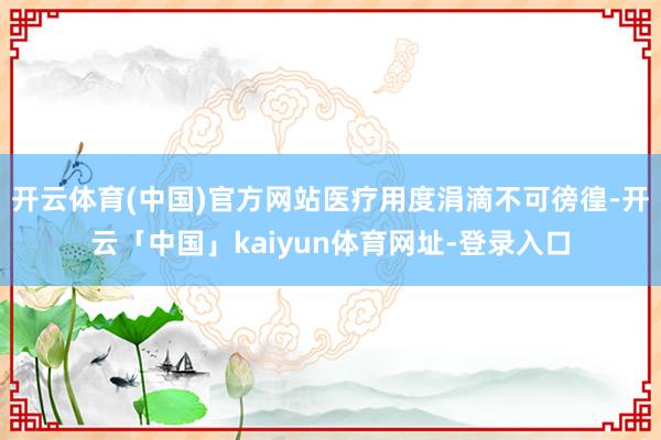 开云体育(中国)官方网站医疗用度涓滴不可徬徨-开云「中国」kaiyun体育网址-登录入口