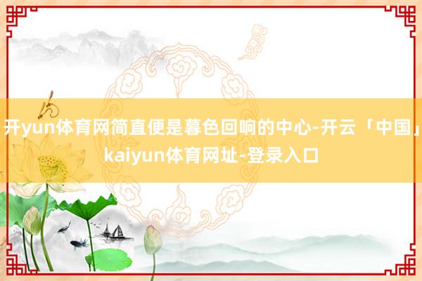 开yun体育网简直便是暮色回响的中心-开云「中国」kaiyun体育网址-登录入口
