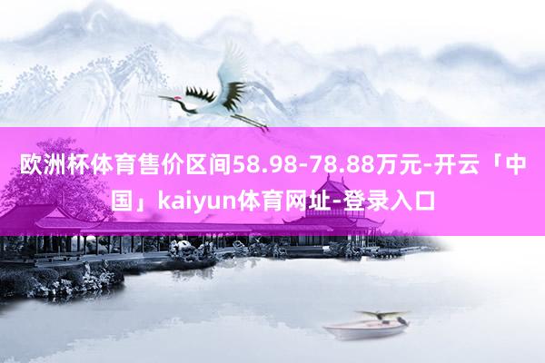 欧洲杯体育售价区间58.98-78.88万元-开云「中国」kaiyun体育网址-登录入口