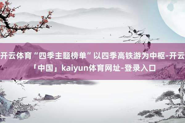 开云体育“四季主题榜单”以四季高铁游为中枢-开云「中国」kaiyun体育网址-登录入口