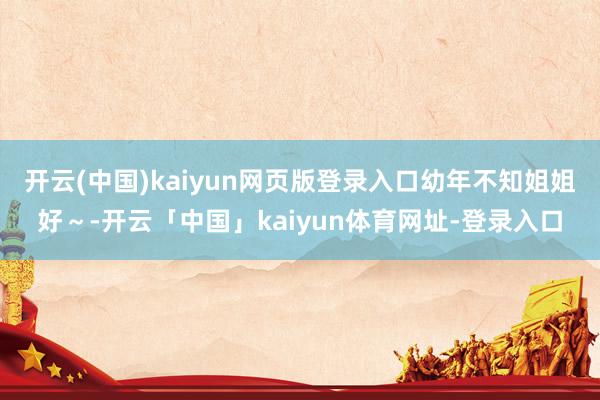 开云(中国)kaiyun网页版登录入口幼年不知姐姐好～-开云「中国」kaiyun体育网址-登录入口