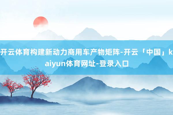 开云体育构建新动力商用车产物矩阵-开云「中国」kaiyun体育网址-登录入口