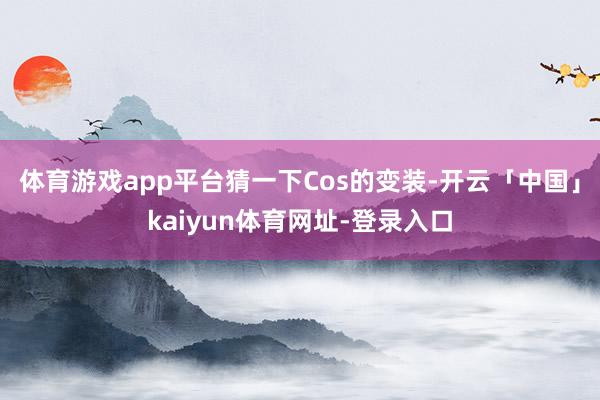 体育游戏app平台猜一下Cos的变装-开云「中国」kaiyun体育网址-登录入口