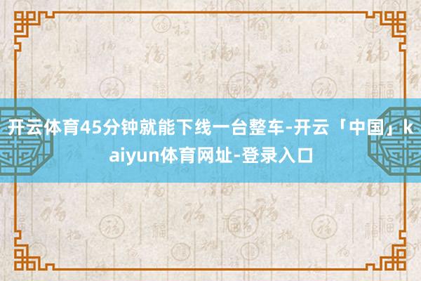 开云体育45分钟就能下线一台整车-开云「中国」kaiyun体育网址-登录入口
