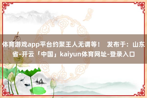 体育游戏app平台约聚王人无谓等！  发布于：山东省-开云「中国」kaiyun体育网址-登录入口