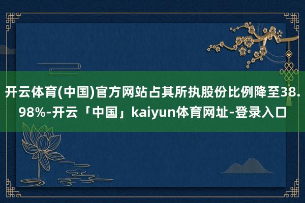 开云体育(中国)官方网站占其所执股份比例降至38.98%-开云「中国」kaiyun体育网址-登录入口