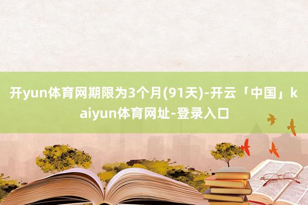 开yun体育网期限为3个月(91天)-开云「中国」kaiyun体育网址-登录入口