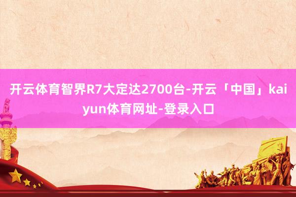 开云体育智界R7大定达2700台-开云「中国」kaiyun体育网址-登录入口