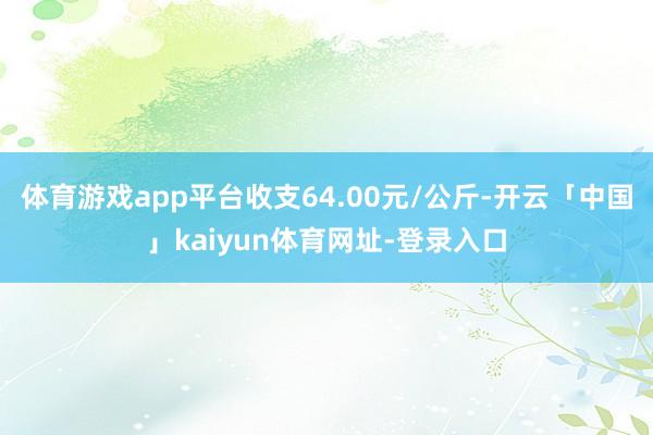 体育游戏app平台收支64.00元/公斤-开云「中国」kaiyun体育网址-登录入口