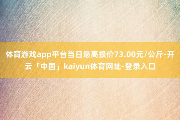 体育游戏app平台当日最高报价73.00元/公斤-开云「中国」kaiyun体育网址-登录入口