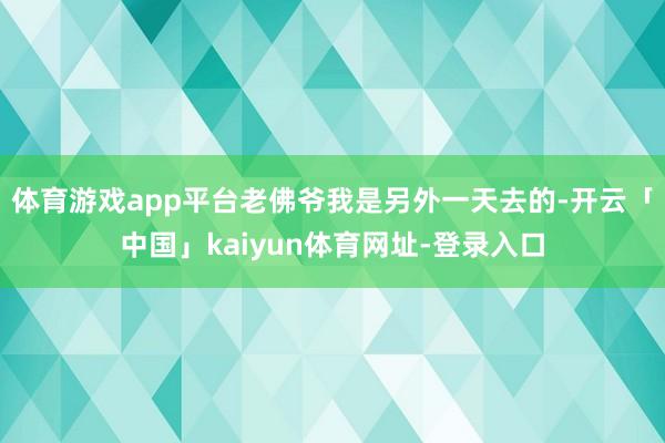 体育游戏app平台老佛爷我是另外一天去的-开云「中国」kaiyun体育网址-登录入口