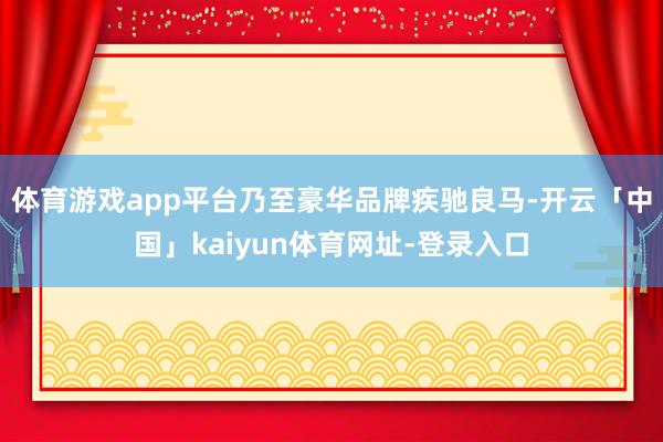 体育游戏app平台乃至豪华品牌疾驰良马-开云「中国」kaiyun体育网址-登录入口