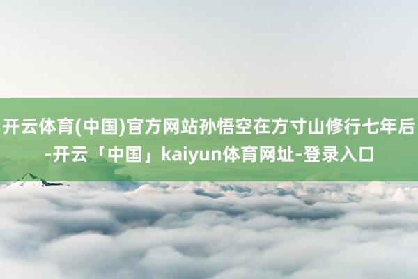开云体育(中国)官方网站孙悟空在方寸山修行七年后-开云「中国」kaiyun体育网址-登录入口