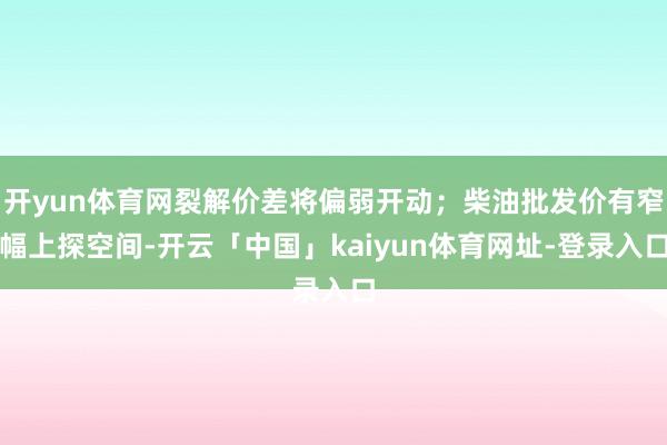 开yun体育网裂解价差将偏弱开动；柴油批发价有窄幅上探空间-开云「中国」kaiyun体育网址-登录入口
