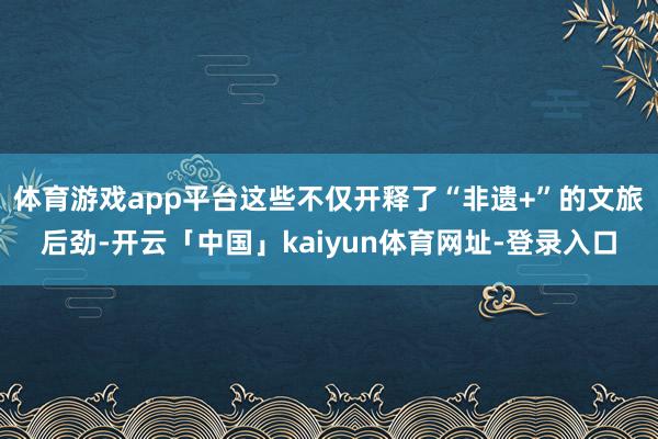 体育游戏app平台这些不仅开释了“非遗+”的文旅后劲-开云「中国」kaiyun体育网址-登录入口