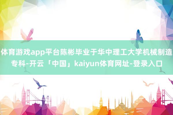 体育游戏app平台陈彬毕业于华中理工大学机械制造专科-开云「中国」kaiyun体育网址-登录入口