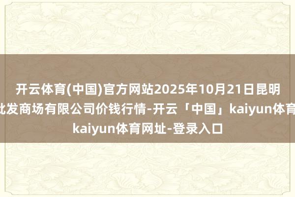 开云体育(中国)官方网站2025年10月21日昆明市王旗营蔬菜批发商场有限公司价钱行情-开云「中国」kaiyun体育网址-登录入口