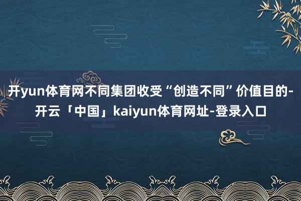 开yun体育网不同集团收受“创造不同”价值目的-开云「中国」kaiyun体育网址-登录入口