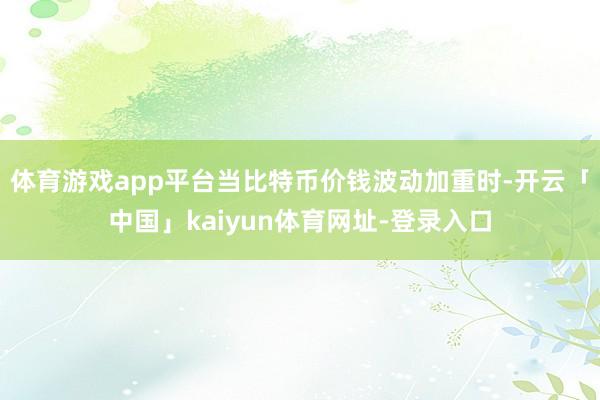 体育游戏app平台当比特币价钱波动加重时-开云「中国」kaiyun体育网址-登录入口