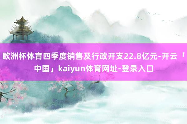 欧洲杯体育四季度销售及行政开支22.8亿元-开云「中国」kaiyun体育网址-登录入口