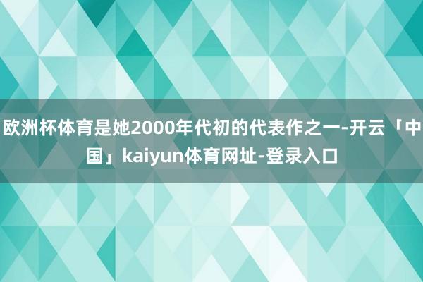 欧洲杯体育是她2000年代初的代表作之一-开云「中国」kaiyun体育网址-登录入口