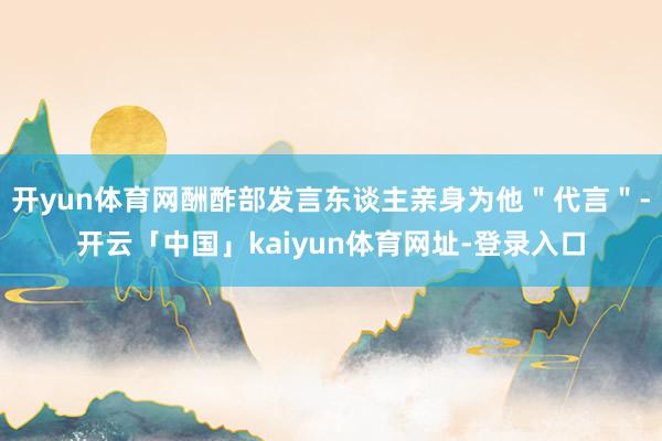 开yun体育网酬酢部发言东谈主亲身为他＂代言＂-开云「中国」kaiyun体育网址-登录入口