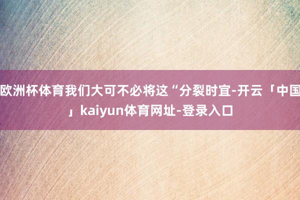 欧洲杯体育我们大可不必将这“分裂时宜-开云「中国」kaiyun体育网址-登录入口