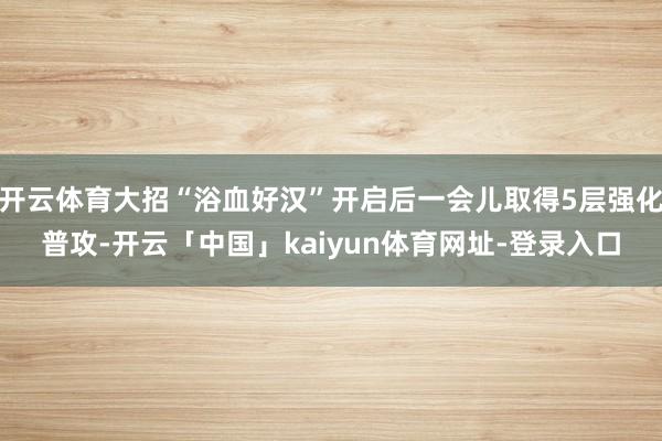 开云体育大招“浴血好汉”开启后一会儿取得5层强化普攻-开云「中国」kaiyun体育网址-登录入口