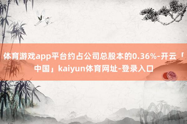体育游戏app平台约占公司总股本的0.36%-开云「中国」kaiyun体育网址-登录入口