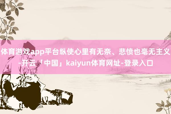 体育游戏app平台纵使心里有无奈、悲愤也毫无主义-开云「中国」kaiyun体育网址-登录入口