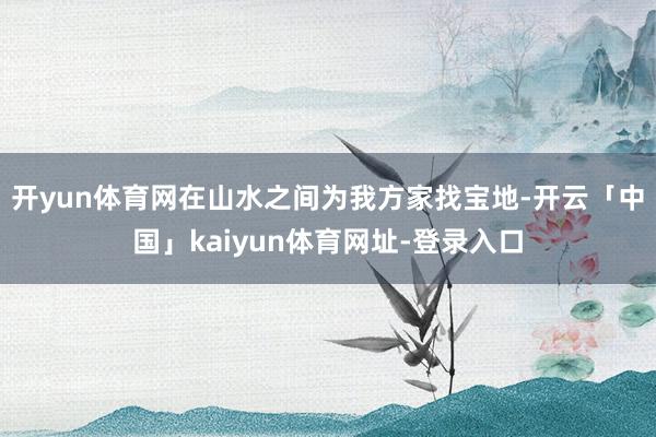 开yun体育网在山水之间为我方家找宝地-开云「中国」kaiyun体育网址-登录入口