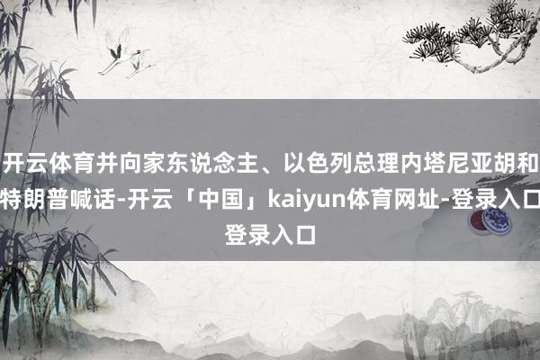 开云体育并向家东说念主、以色列总理内塔尼亚胡和特朗普喊话-开云「中国」kaiyun体育网址-登录入口