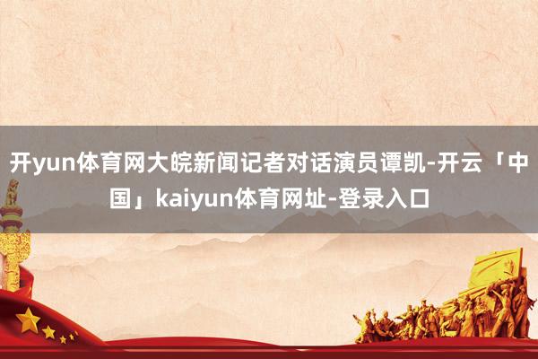 开yun体育网大皖新闻记者对话演员谭凯-开云「中国」kaiyun体育网址-登录入口