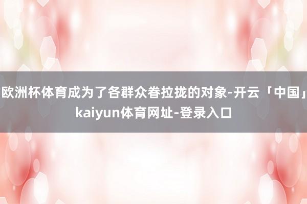 欧洲杯体育成为了各群众眷拉拢的对象-开云「中国」kaiyun体育网址-登录入口