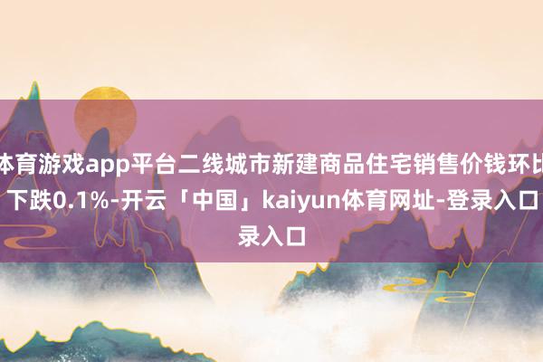 体育游戏app平台二线城市新建商品住宅销售价钱环比下跌0.1%-开云「中国」kaiyun体育网址-登录入口