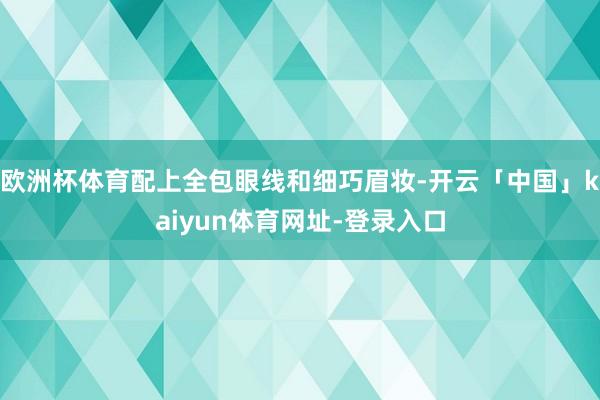欧洲杯体育配上全包眼线和细巧眉妆-开云「中国」kaiyun体育网址-登录入口
