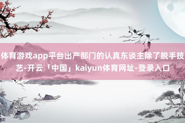 体育游戏app平台出产部门的认真东谈主除了脱手技艺-开云「中国」kaiyun体育网址-登录入口