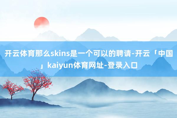 开云体育那么skins是一个可以的聘请-开云「中国」kaiyun体育网址-登录入口
