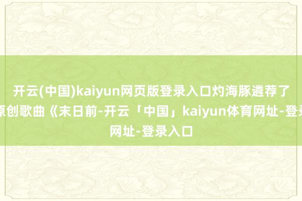 开云(中国)kaiyun网页版登录入口灼海豚遴荐了弹唱原创歌曲《末日前-开云「中国」kaiyun体育网址-登录入口