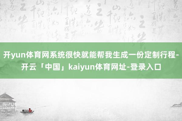 开yun体育网系统很快就能帮我生成一份定制行程-开云「中国」kaiyun体育网址-登录入口
