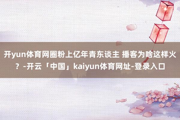 开yun体育网圈粉上亿年青东谈主 播客为啥这样火？-开云「中国」kaiyun体育网址-登录入口