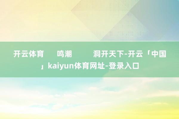 开云体育 鸣潮 洞开天下-开云「中国」kaiyun体育网址-登录入口