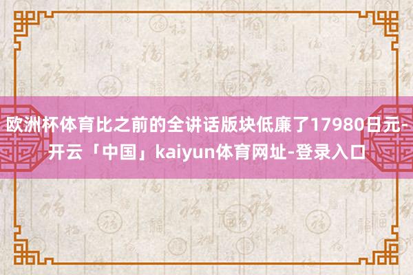 欧洲杯体育比之前的全讲话版块低廉了17980日元-开云「中国」kaiyun体育网址-登录入口