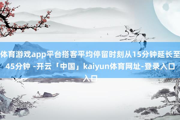 体育游戏app平台搭客平均停留时刻从15分钟延长至45分钟 -开云「中国」kaiyun体育网址-登录入口