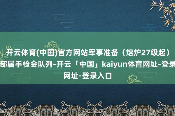 开云体育(中国)官方网站军事准备(熔炉27级起):入部属手检会队列-开云「中国」kaiyun体育网址-登录入口