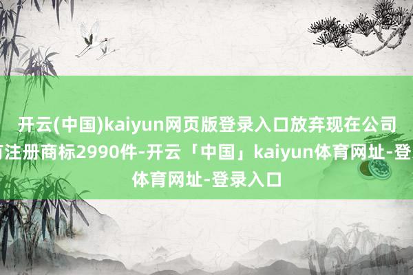 开云(中国)kaiyun网页版登录入口放弃现在公司共抓有注册商标2990件-开云「中国」kaiyun体育网址-登录入口