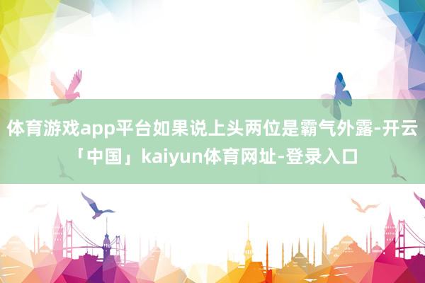 体育游戏app平台如果说上头两位是霸气外露-开云「中国」kaiyun体育网址-登录入口