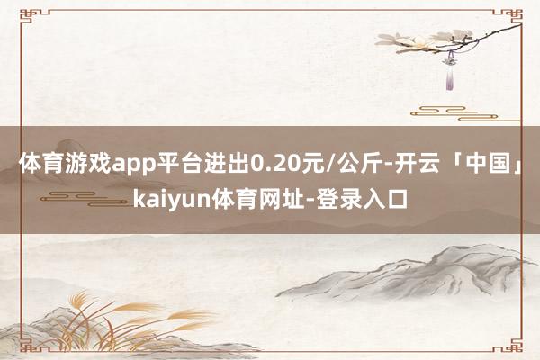 体育游戏app平台进出0.20元/公斤-开云「中国」kaiyun体育网址-登录入口