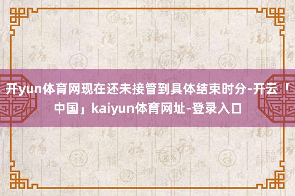 开yun体育网现在还未接管到具体结束时分-开云「中国」kaiyun体育网址-登录入口