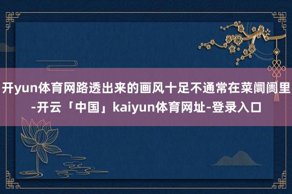 开yun体育网路透出来的画风十足不通常在菜阛阓里-开云「中国」kaiyun体育网址-登录入口